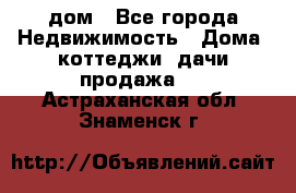 дом - Все города Недвижимость » Дома, коттеджи, дачи продажа   . Астраханская обл.,Знаменск г.